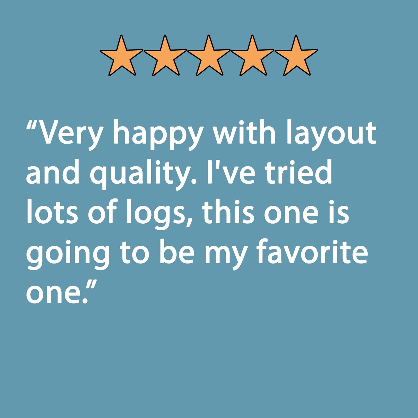 5-star review: "Very happy with layout and quality. I've tried lots of logs, this one is going to be my favorite one."